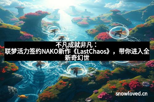 不凡成就非凡：联梦活力签约NAKO新作《LastChaos》，带你进入全新奇幻世界！